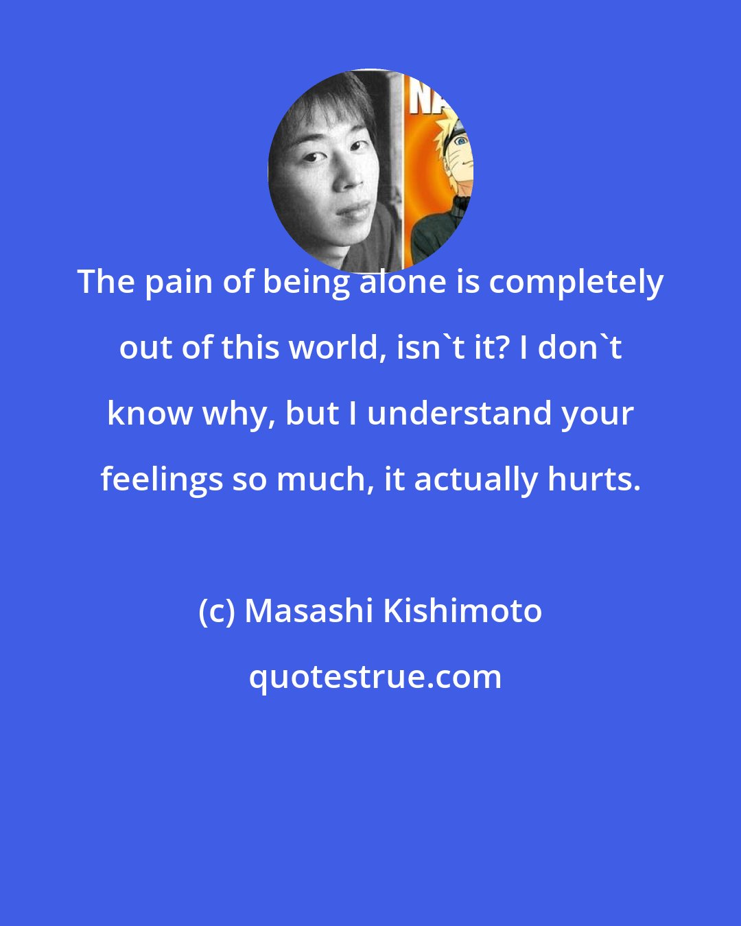 Masashi Kishimoto: The pain of being alone is completely out of this world, isn't it? I don't know why, but I understand your feelings so much, it actually hurts.