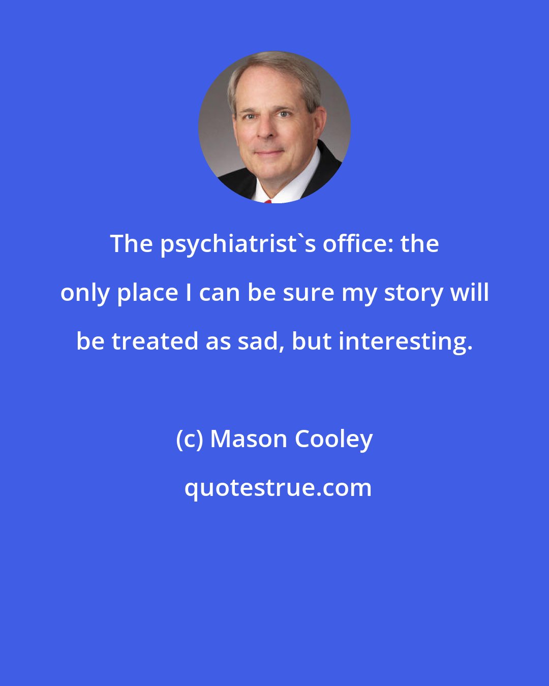 Mason Cooley: The psychiatrist's office: the only place I can be sure my story will be treated as sad, but interesting.
