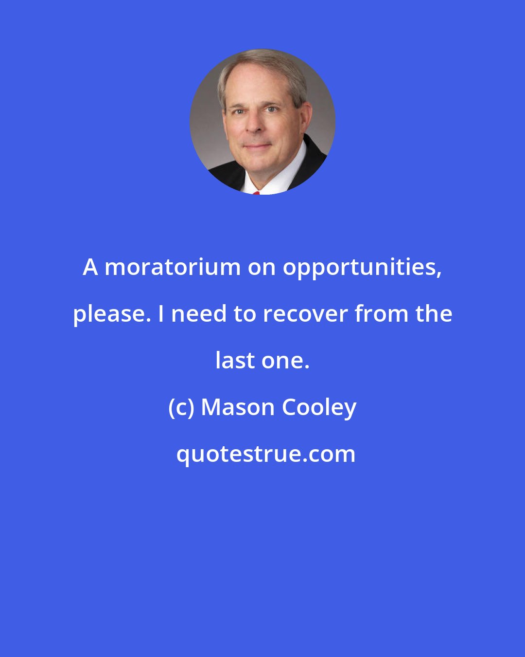 Mason Cooley: A moratorium on opportunities, please. I need to recover from the last one.