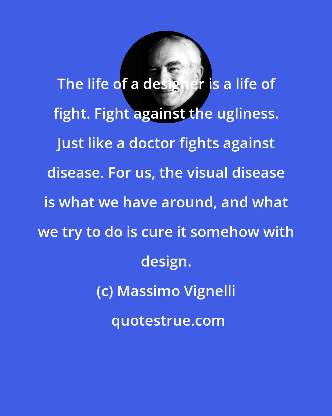 Massimo Vignelli: The life of a designer is a life of fight. Fight against the ugliness. Just like a doctor fights against disease. For us, the visual disease is what we have around, and what we try to do is cure it somehow with design.