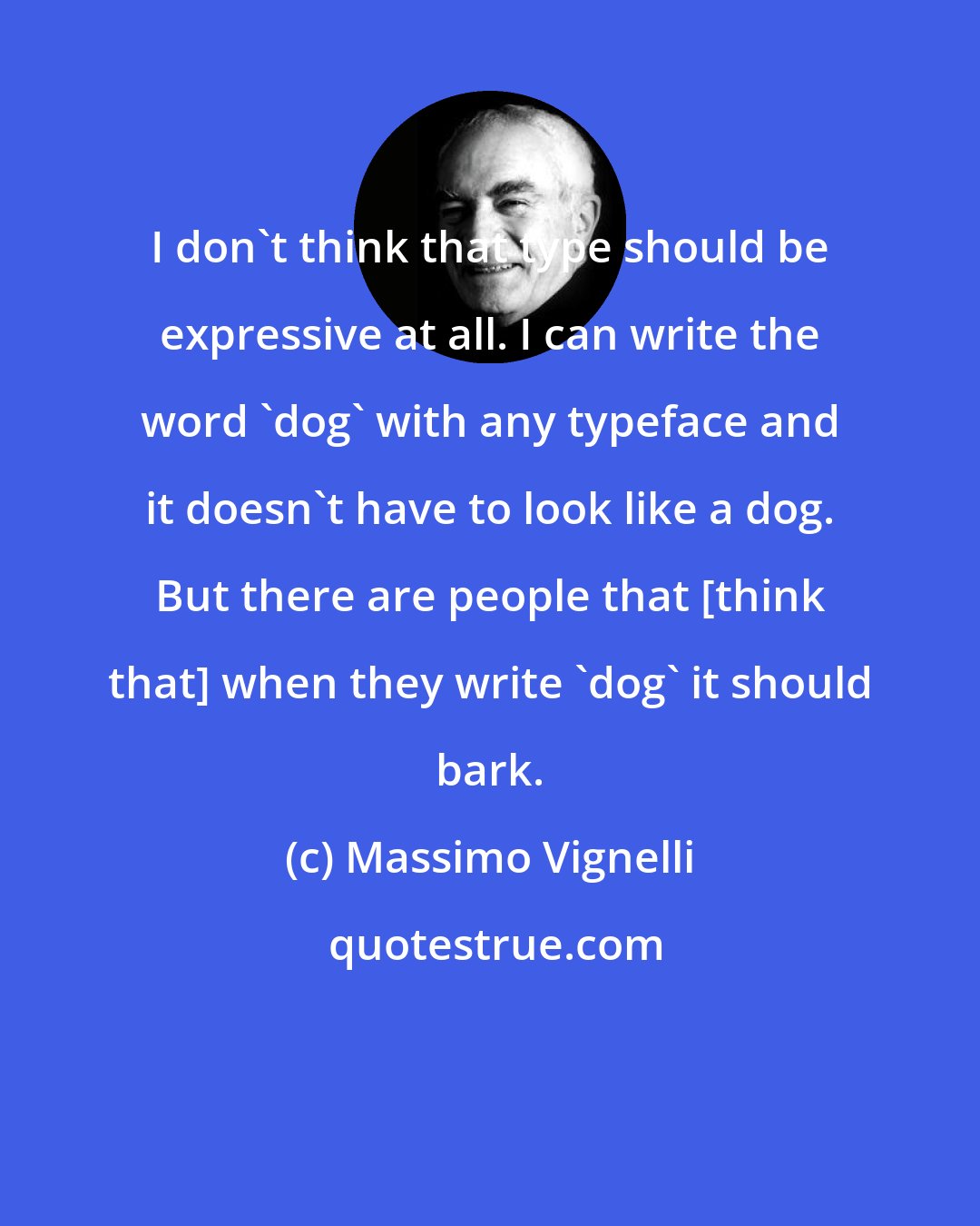 Massimo Vignelli: I don't think that type should be expressive at all. I can write the word 'dog' with any typeface and it doesn't have to look like a dog. But there are people that [think that] when they write 'dog' it should bark.