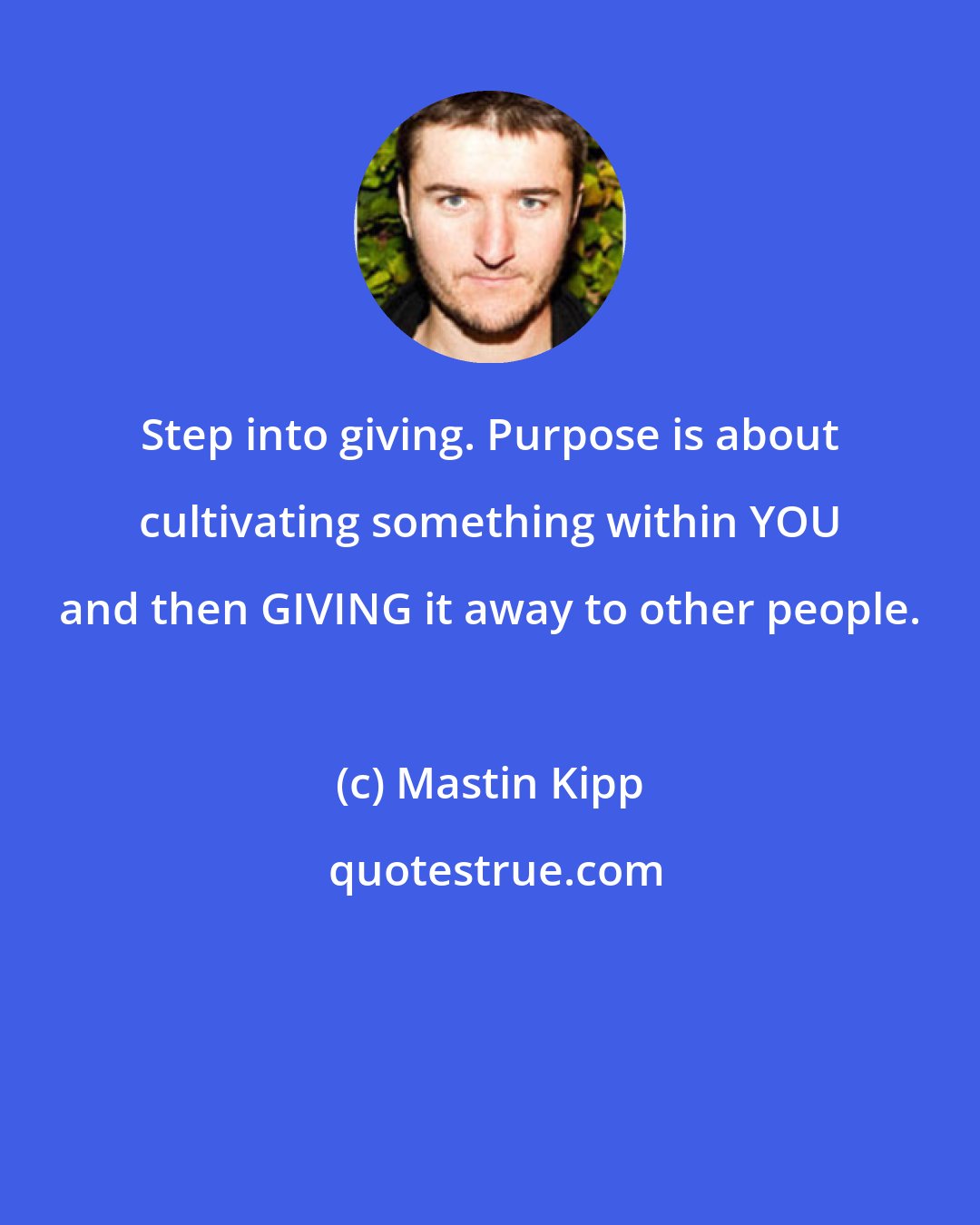 Mastin Kipp: Step into giving. Purpose is about cultivating something within YOU and then GIVING it away to other people.