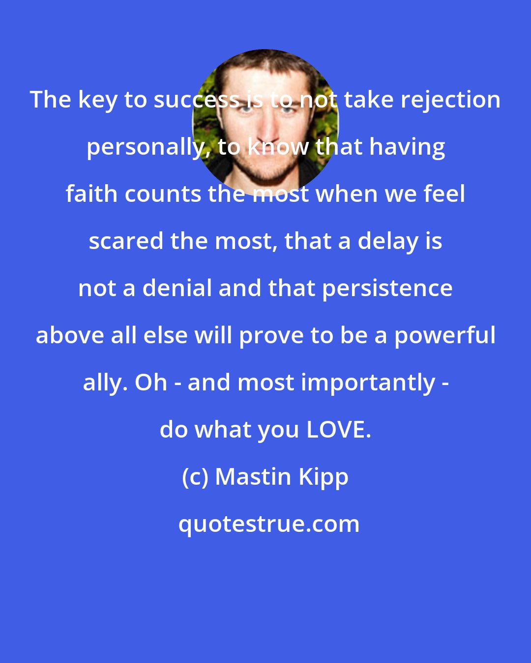 Mastin Kipp: The key to success is to not take rejection personally, to know that having faith counts the most when we feel scared the most, that a delay is not a denial and that persistence above all else will prove to be a powerful ally. Oh - and most importantly - do what you LOVE.