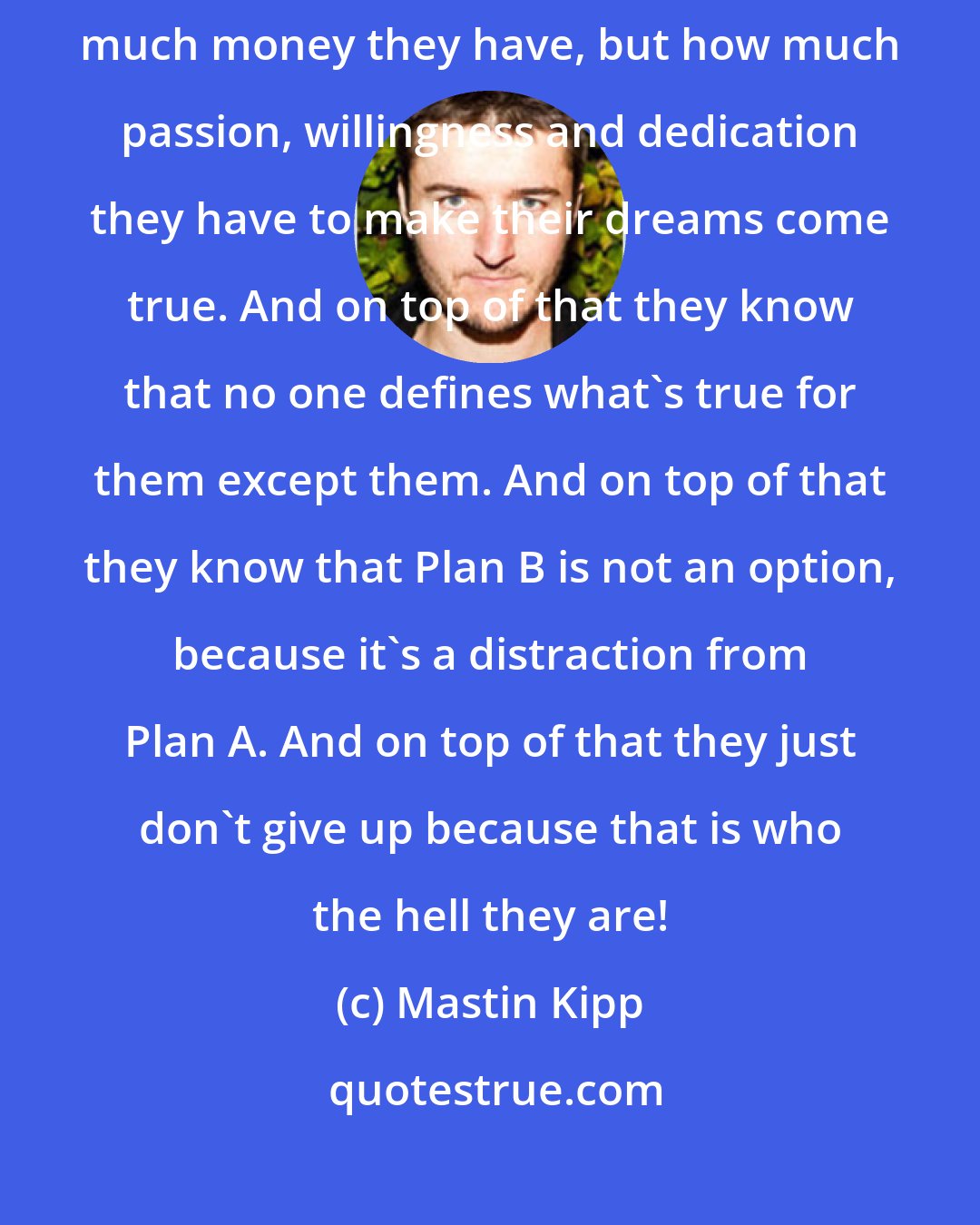 Mastin Kipp: The people who live the life of their dreams know that it's not about how much money they have, but how much passion, willingness and dedication they have to make their dreams come true. And on top of that they know that no one defines what's true for them except them. And on top of that they know that Plan B is not an option, because it's a distraction from Plan A. And on top of that they just don't give up because that is who the hell they are!