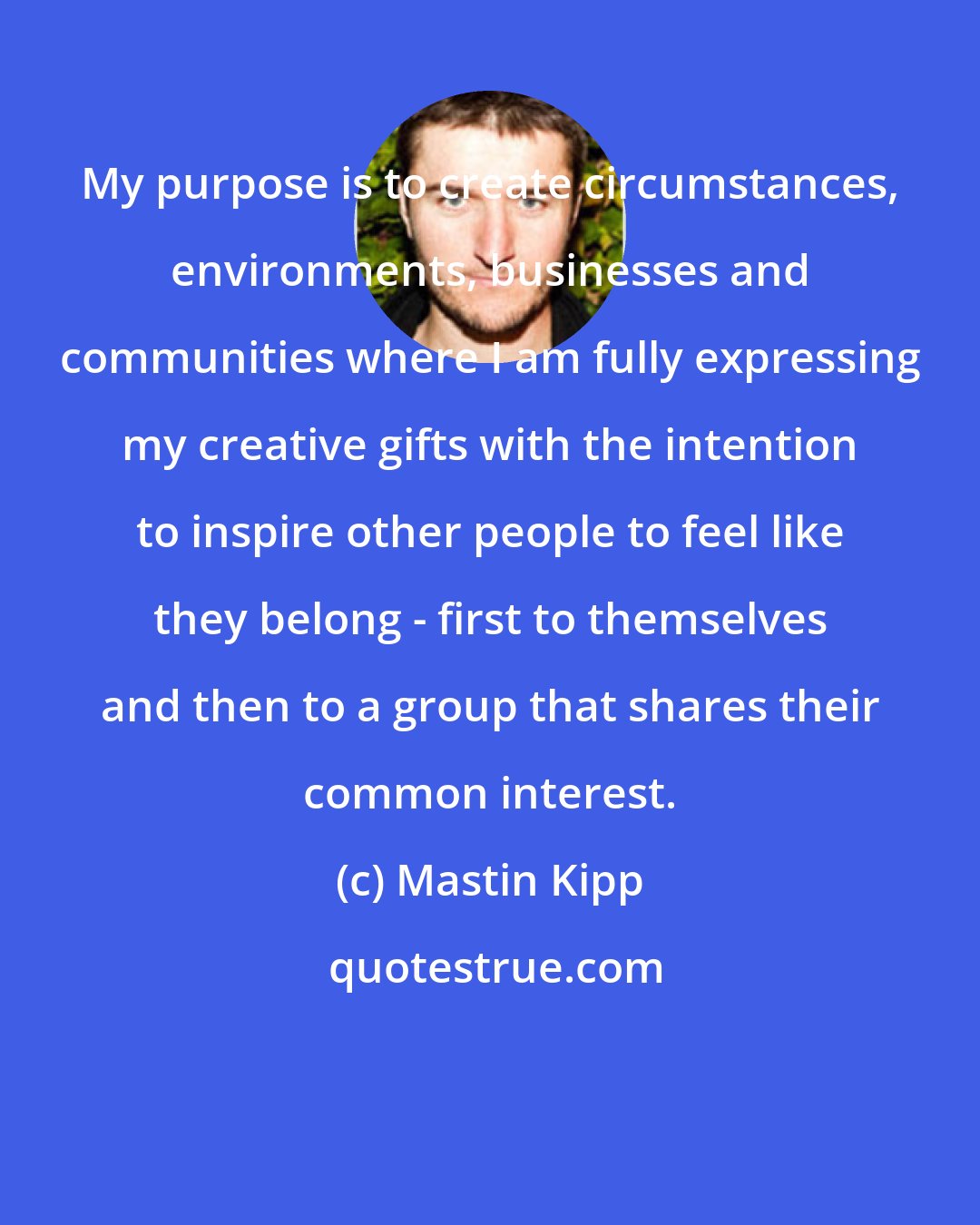 Mastin Kipp: My purpose is to create circumstances, environments, businesses and communities where I am fully expressing my creative gifts with the intention to inspire other people to feel like they belong - first to themselves and then to a group that shares their common interest.