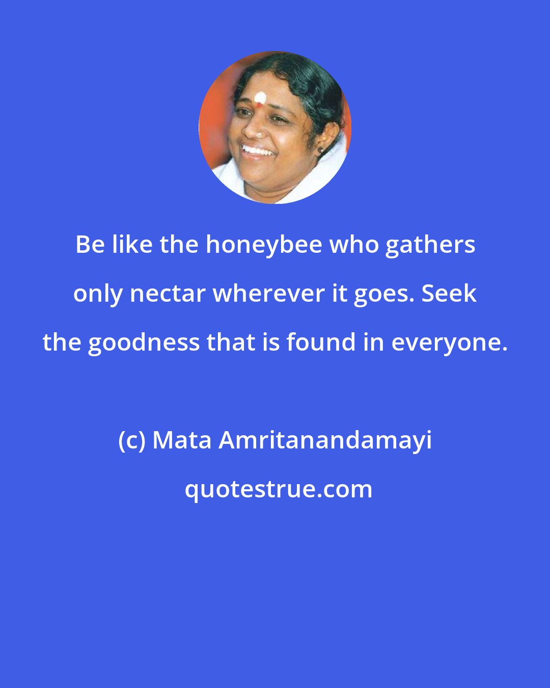 Mata Amritanandamayi: Be like the honeybee who gathers only nectar wherever it goes. Seek the goodness that is found in everyone.