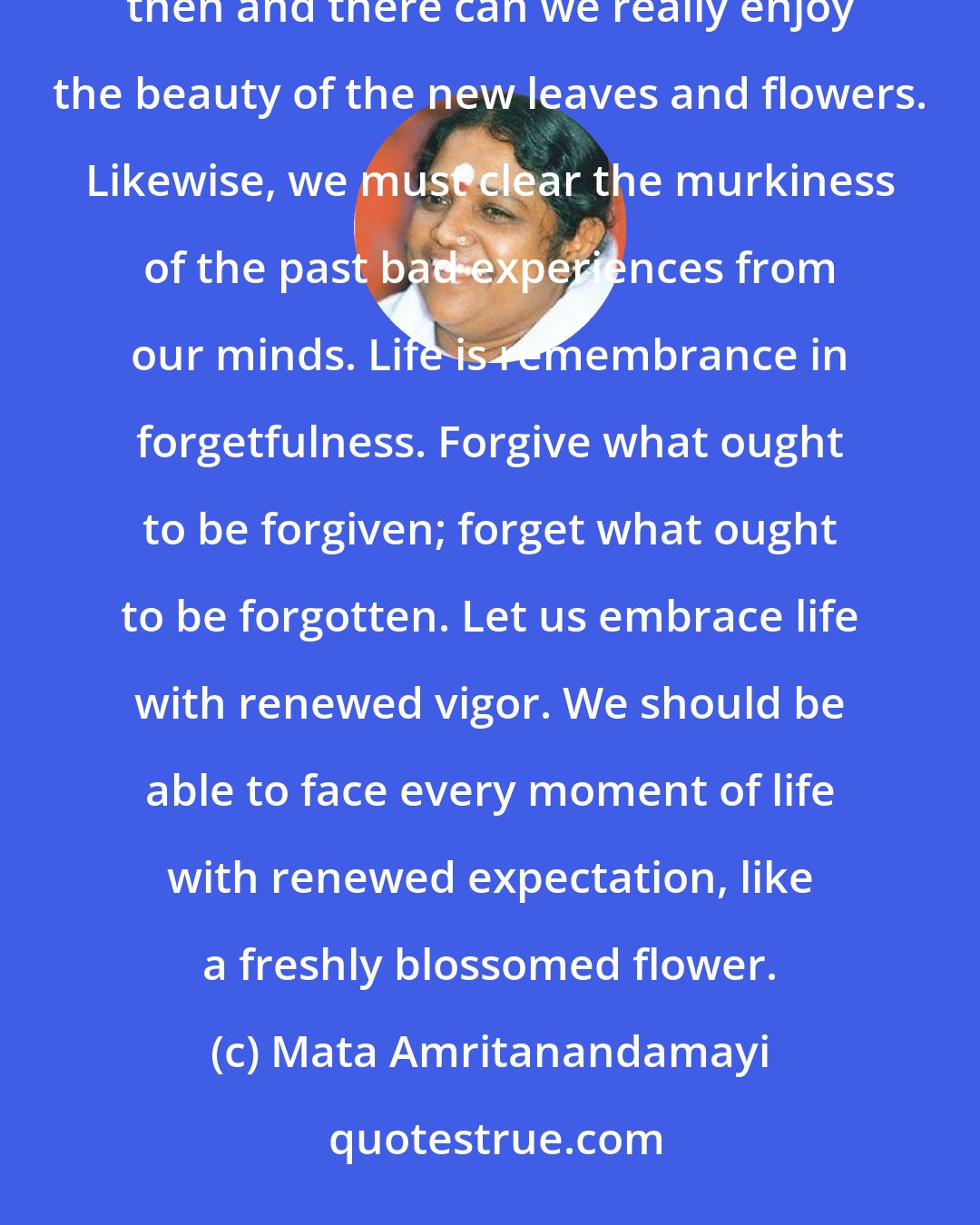 Mata Amritanandamayi: Life is like a garden. Quite naturally, leaves wither and flowers fade. Only if we clear the decay of the past then and there can we really enjoy the beauty of the new leaves and flowers. Likewise, we must clear the murkiness of the past bad experiences from our minds. Life is remembrance in forgetfulness. Forgive what ought to be forgiven; forget what ought to be forgotten. Let us embrace life with renewed vigor. We should be able to face every moment of life with renewed expectation, like a freshly blossomed flower.