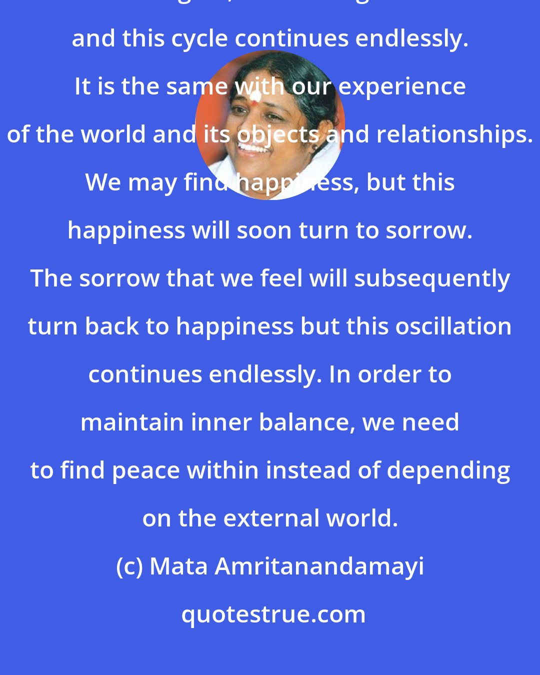 Mata Amritanandamayi: Many of us may have watched the waves at sea. They rise, then fall, then rise again, then fall again... and this cycle continues endlessly. It is the same with our experience of the world and its objects and relationships. We may find happiness, but this happiness will soon turn to sorrow. The sorrow that we feel will subsequently turn back to happiness but this oscillation continues endlessly. In order to maintain inner balance, we need to find peace within instead of depending on the external world.