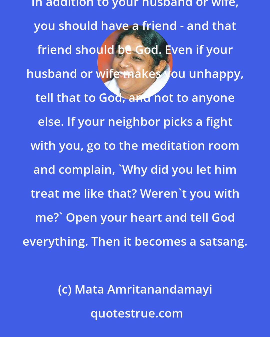 Mata Amritanandamayi: No matter who causes you grief, take your complaints to the meditation room, where your real friend is. In addition to your husband or wife, you should have a friend - and that friend should be God. Even if your husband or wife makes you unhappy, tell that to God, and not to anyone else. If your neighbor picks a fight with you, go to the meditation room and complain, 'Why did you let him treat me like that? Weren't you with me?' Open your heart and tell God everything. Then it becomes a satsang.