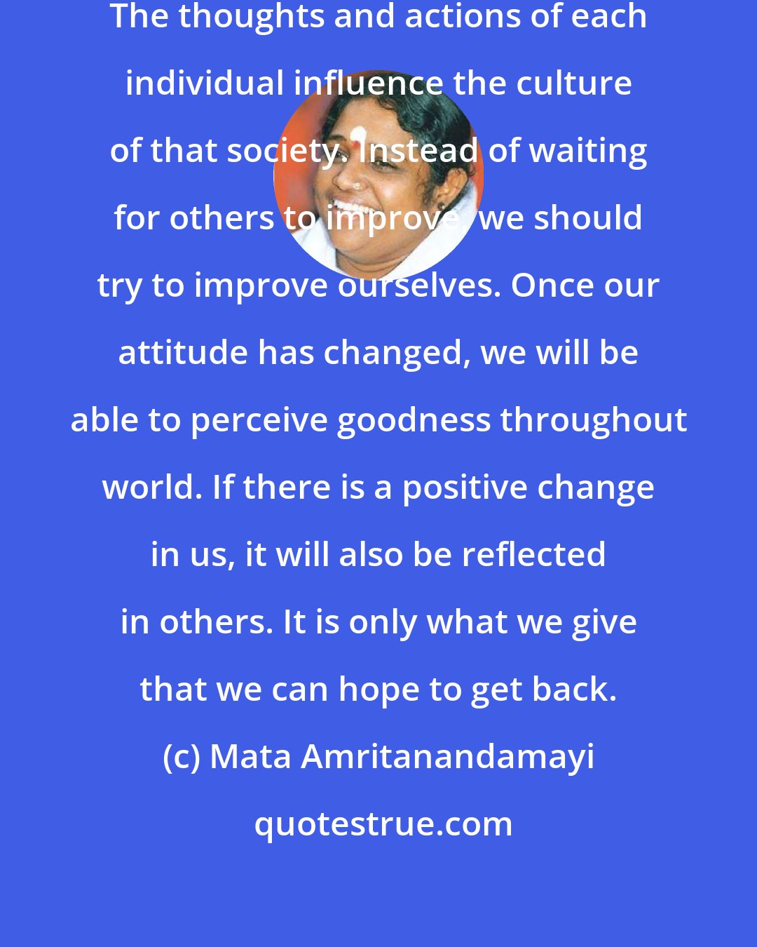 Mata Amritanandamayi: Society is made up of individuals. The thoughts and actions of each individual influence the culture of that society. Instead of waiting for others to improve, we should try to improve ourselves. Once our attitude has changed, we will be able to perceive goodness throughout world. If there is a positive change in us, it will also be reflected in others. It is only what we give that we can hope to get back.