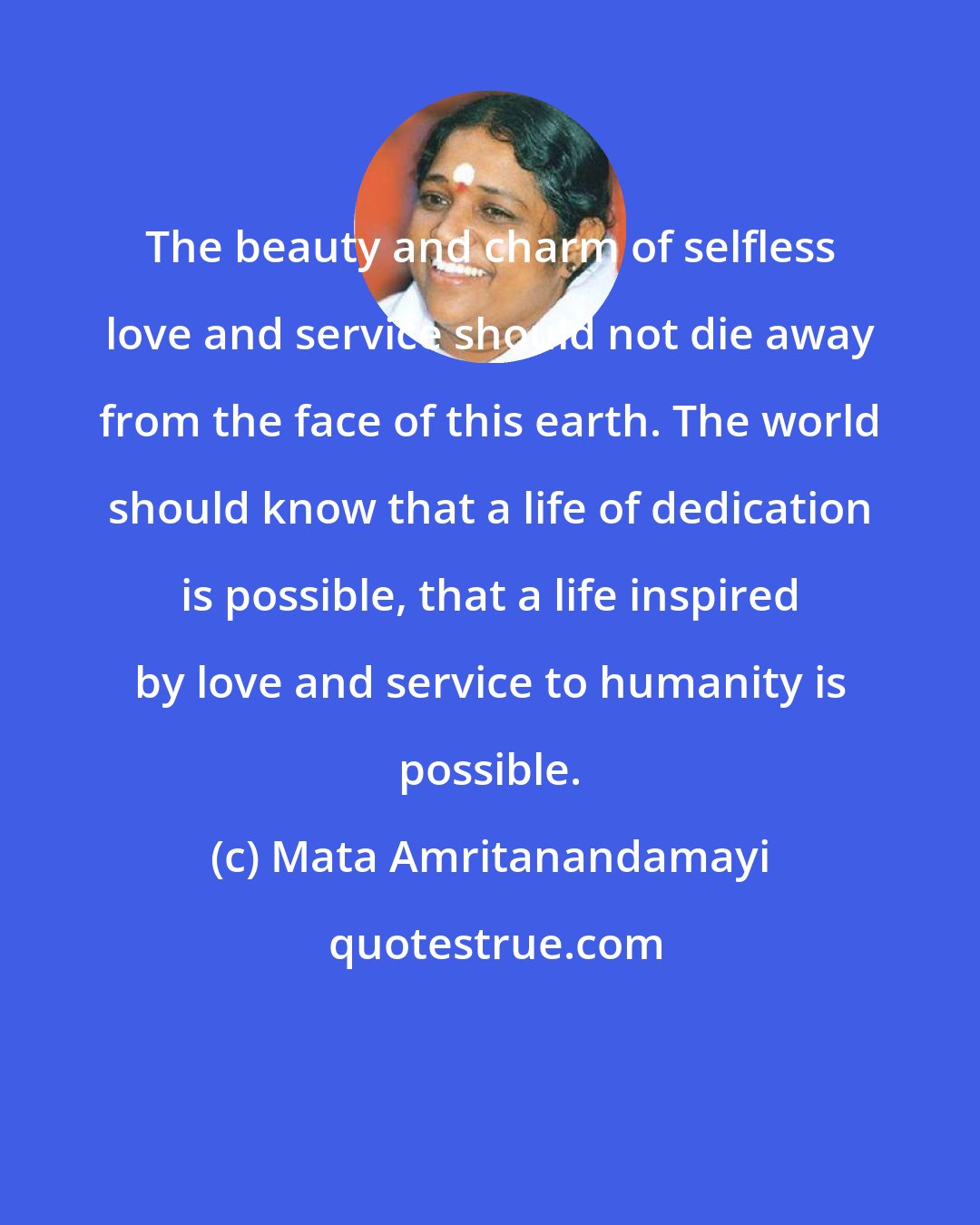 Mata Amritanandamayi: The beauty and charm of selfless love and service should not die away from the face of this earth. The world should know that a life of dedication is possible, that a life inspired by love and service to humanity is possible.