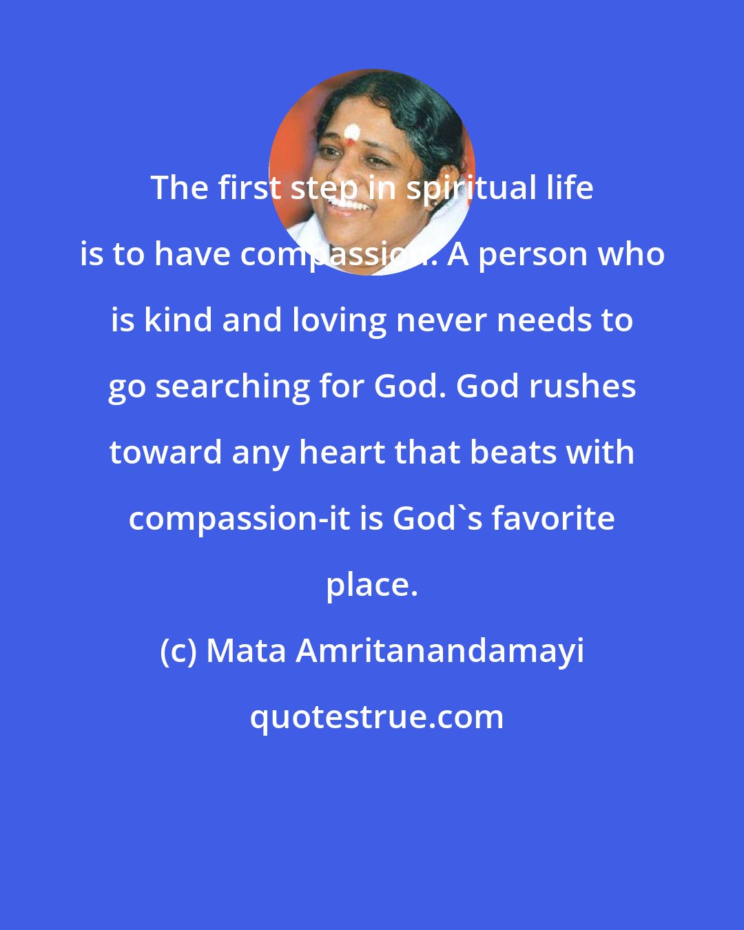 Mata Amritanandamayi: The first step in spiritual life is to have compassion. A person who is kind and loving never needs to go searching for God. God rushes toward any heart that beats with compassion-it is God's favorite place.