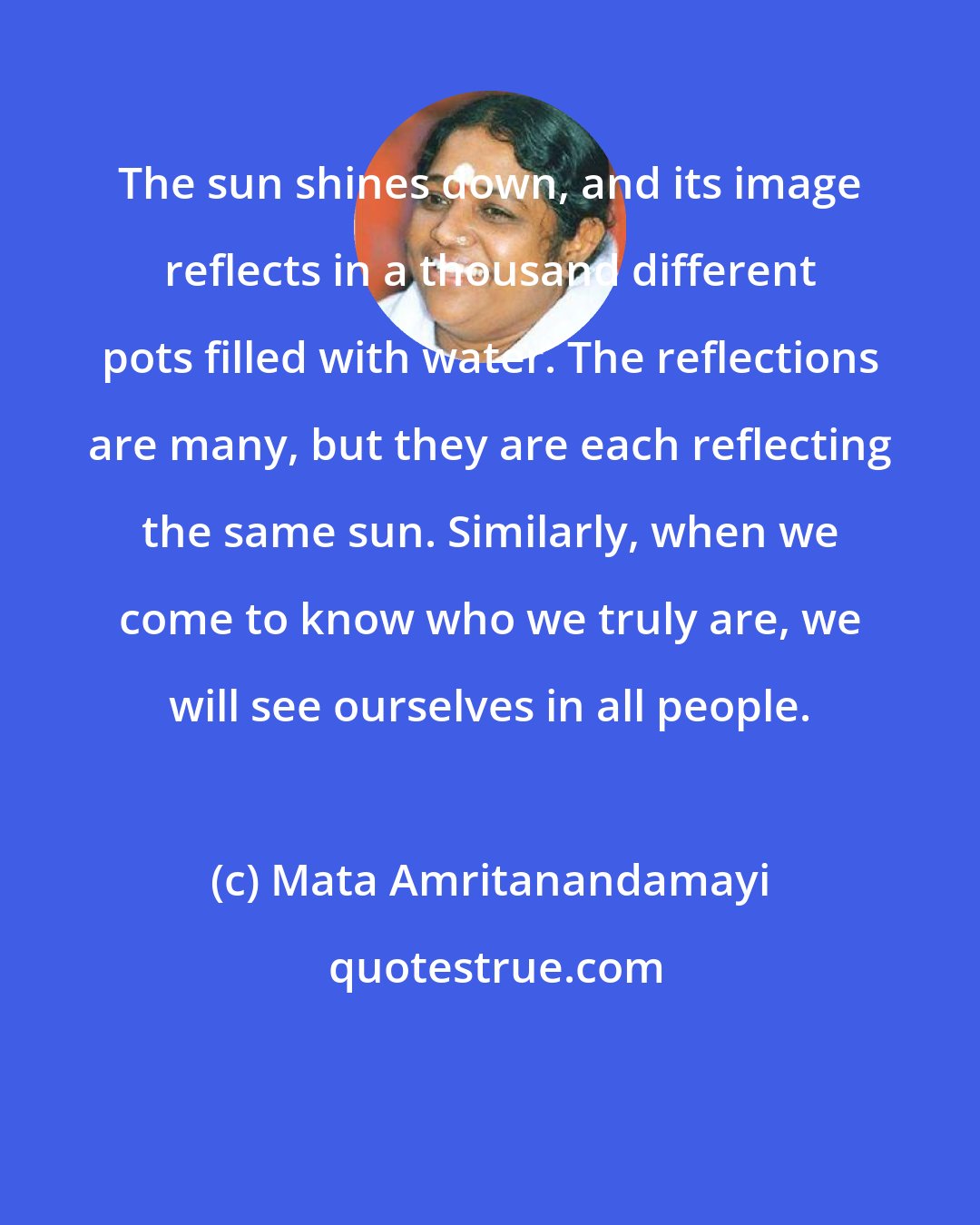 Mata Amritanandamayi: The sun shines down, and its image reflects in a thousand different pots filled with water. The reflections are many, but they are each reflecting the same sun. Similarly, when we come to know who we truly are, we will see ourselves in all people.