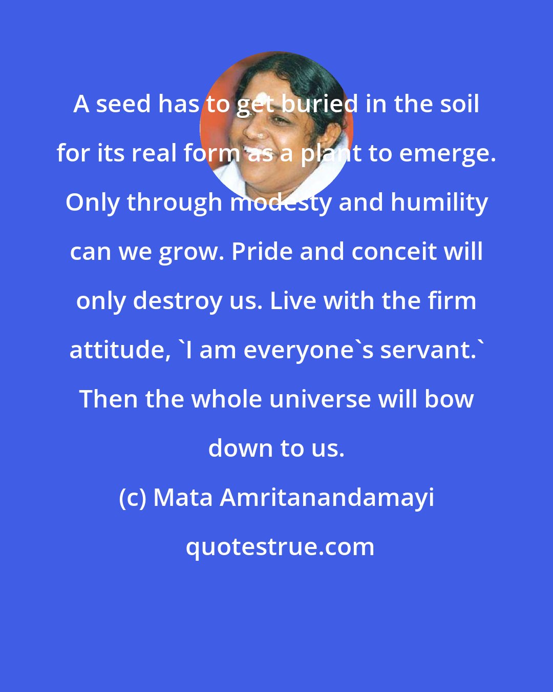 Mata Amritanandamayi: A seed has to get buried in the soil for its real form as a plant to emerge. Only through modesty and humility can we grow. Pride and conceit will only destroy us. Live with the firm attitude, 'I am everyone's servant.' Then the whole universe will bow down to us.