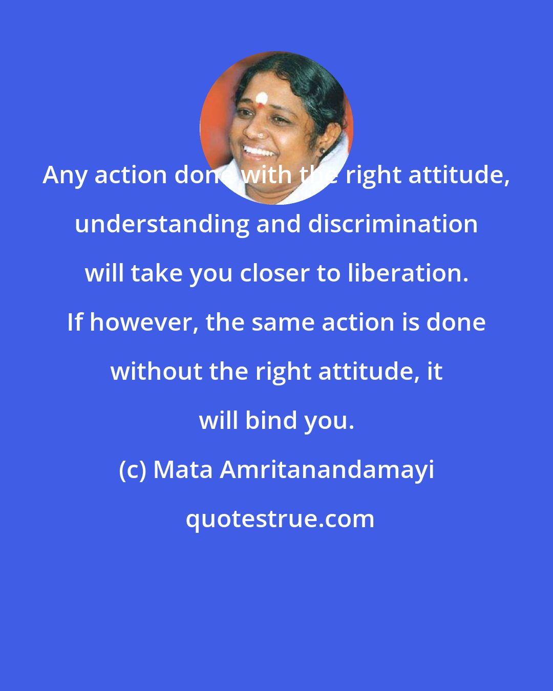 Mata Amritanandamayi: Any action done with the right attitude, understanding and discrimination will take you closer to liberation. If however, the same action is done without the right attitude, it will bind you.