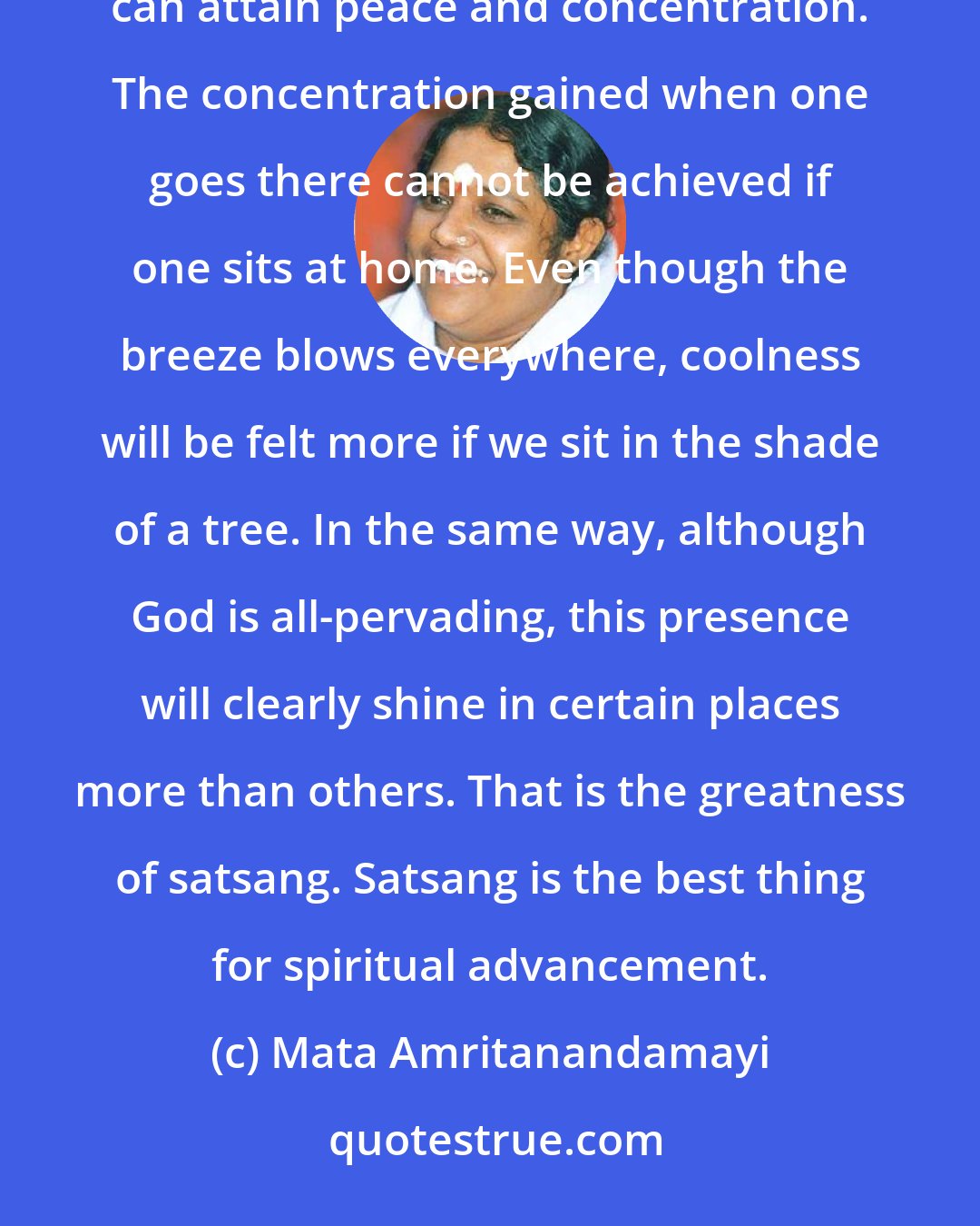 Mata Amritanandamayi: It should be for satsang that we go to spiritual centers. By going there, people who are involved in the world can attain peace and concentration. The concentration gained when one goes there cannot be achieved if one sits at home. Even though the breeze blows everywhere, coolness will be felt more if we sit in the shade of a tree. In the same way, although God is all-pervading, this presence will clearly shine in certain places more than others. That is the greatness of satsang. Satsang is the best thing for spiritual advancement.