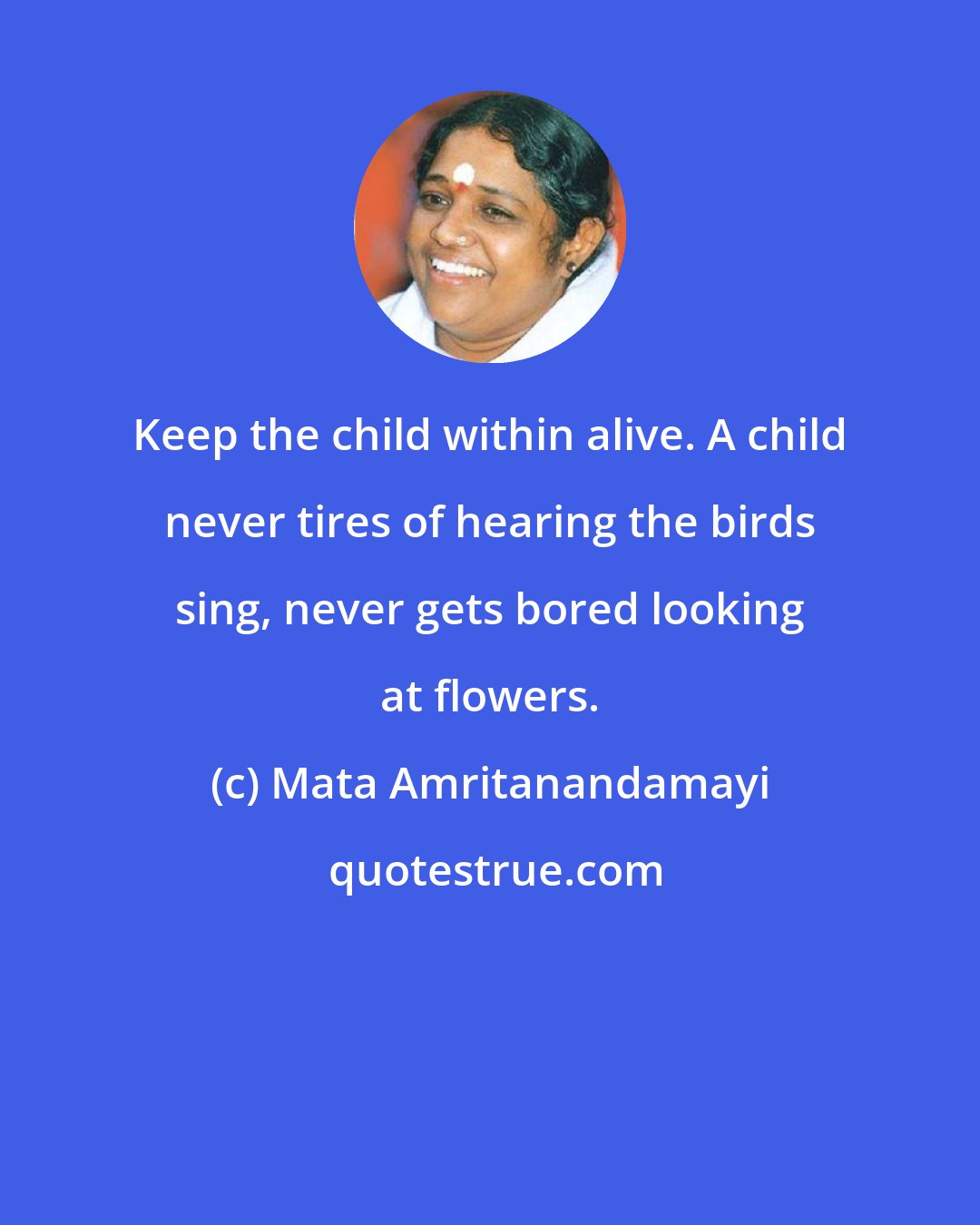 Mata Amritanandamayi: Keep the child within alive. A child never tires of hearing the birds sing, never gets bored looking at flowers.