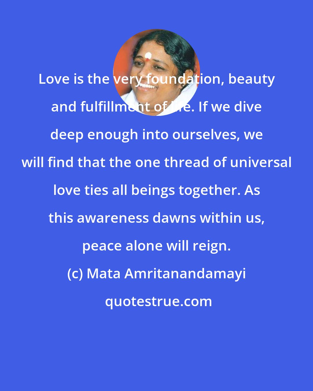 Mata Amritanandamayi: Love is the very foundation, beauty and fulfillment of life. If we dive deep enough into ourselves, we will find that the one thread of universal love ties all beings together. As this awareness dawns within us, peace alone will reign.