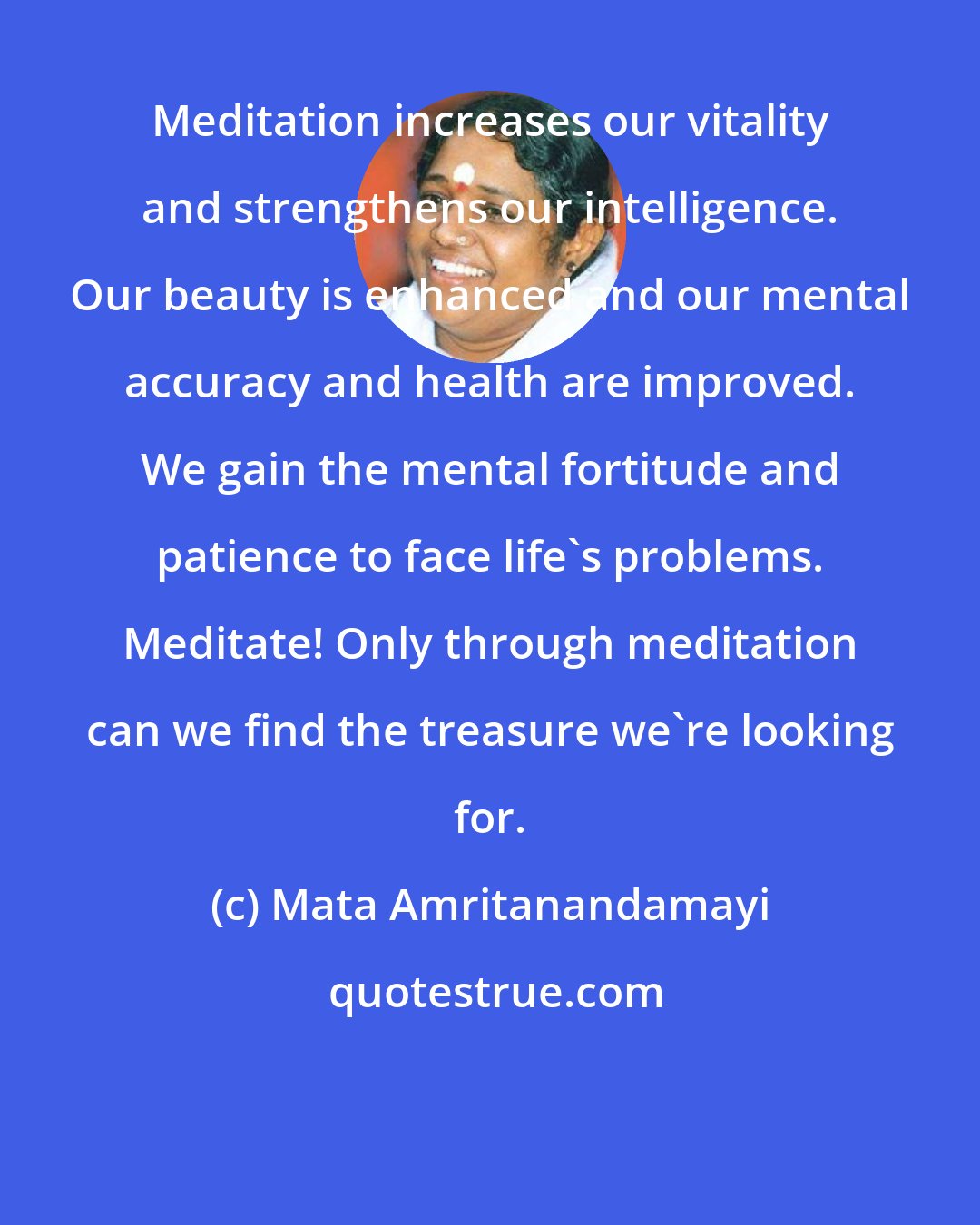 Mata Amritanandamayi: Meditation increases our vitality and strengthens our intelligence. Our beauty is enhanced and our mental accuracy and health are improved. We gain the mental fortitude and patience to face life's problems. Meditate! Only through meditation can we find the treasure we're looking for.