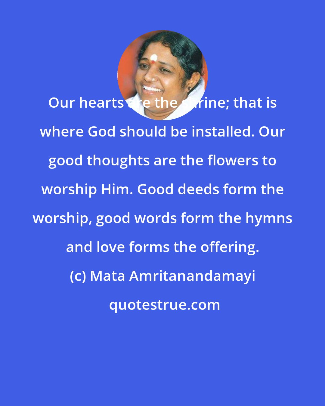 Mata Amritanandamayi: Our hearts are the shrine; that is where God should be installed. Our good thoughts are the flowers to worship Him. Good deeds form the worship, good words form the hymns and love forms the offering.