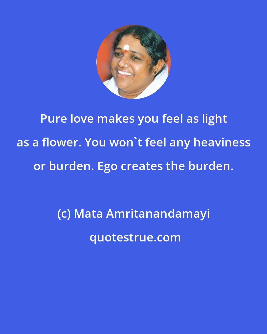 Mata Amritanandamayi: Pure love makes you feel as light as a flower. You won't feel any heaviness or burden. Ego creates the burden.