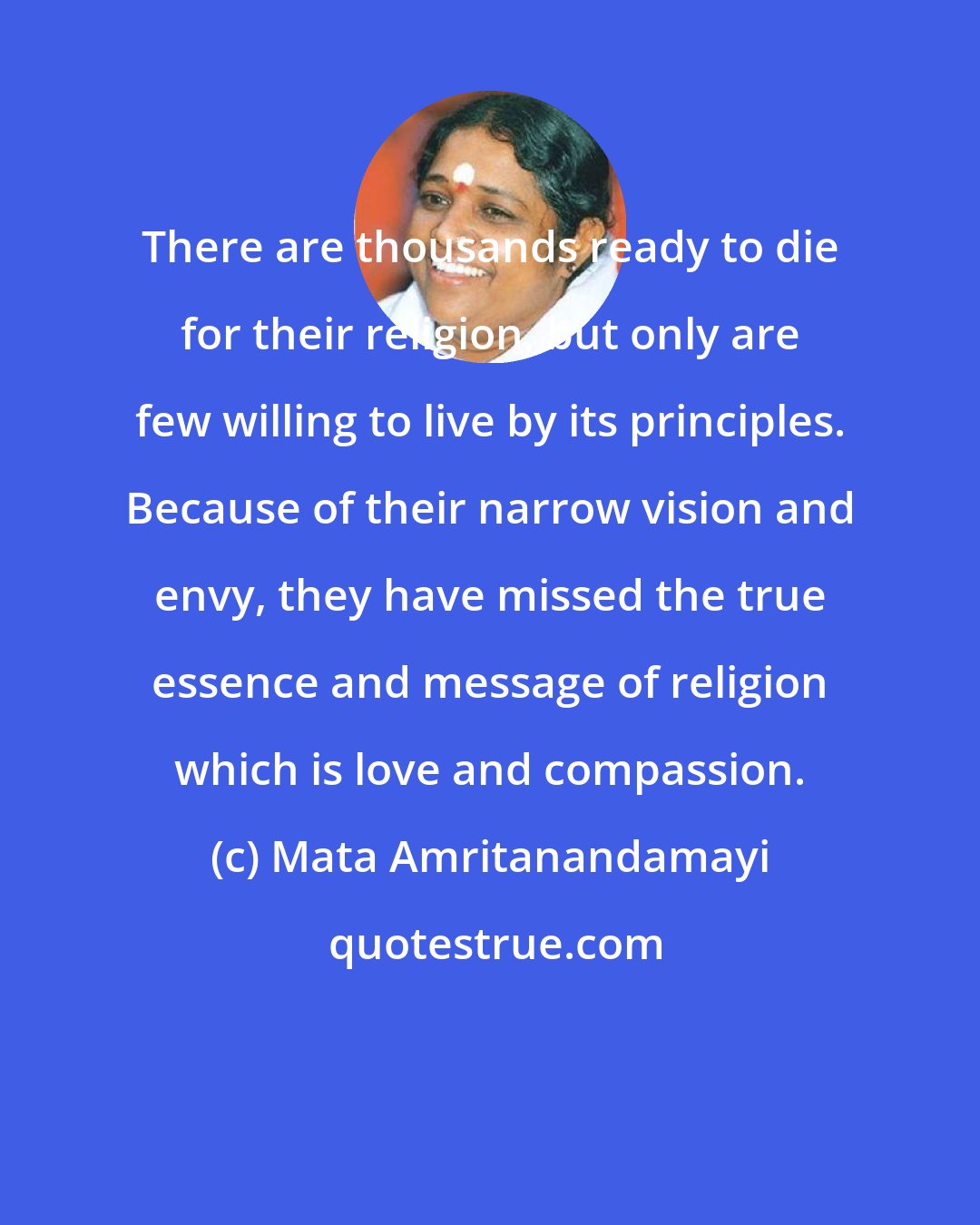 Mata Amritanandamayi: There are thousands ready to die for their religion, but only are few willing to live by its principles. Because of their narrow vision and envy, they have missed the true essence and message of religion which is love and compassion.