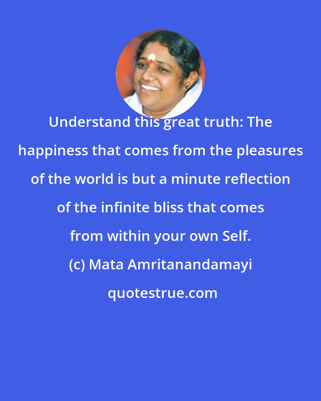 Mata Amritanandamayi: Understand this great truth: The happiness that comes from the pleasures of the world is but a minute reflection of the infinite bliss that comes from within your own Self.