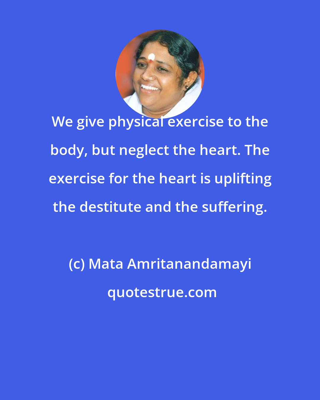 Mata Amritanandamayi: We give physical exercise to the body, but neglect the heart. The exercise for the heart is uplifting the destitute and the suffering.