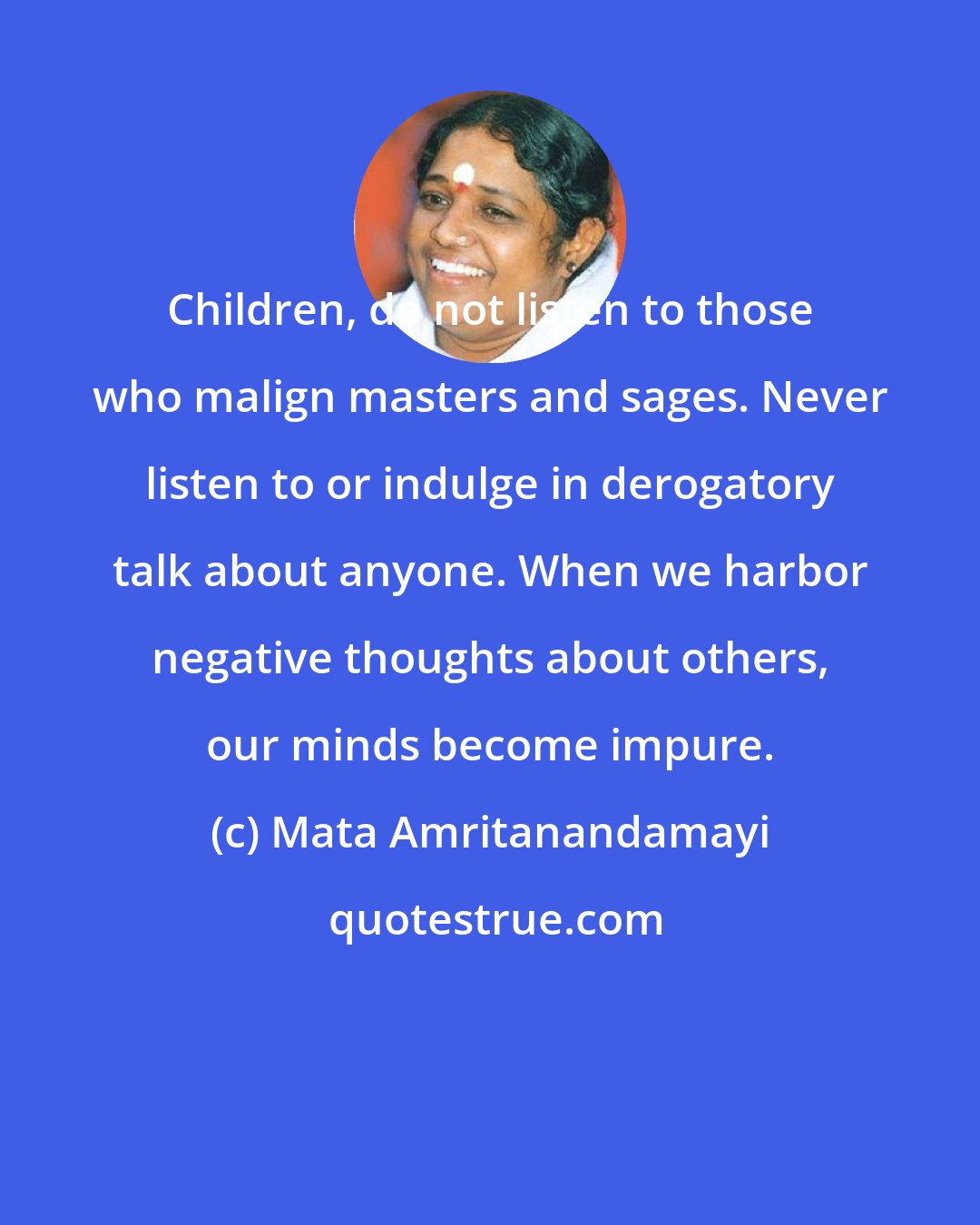 Mata Amritanandamayi: Children, do not listen to those who malign masters and sages. Never listen to or indulge in derogatory talk about anyone. When we harbor negative thoughts about others, our minds become impure.