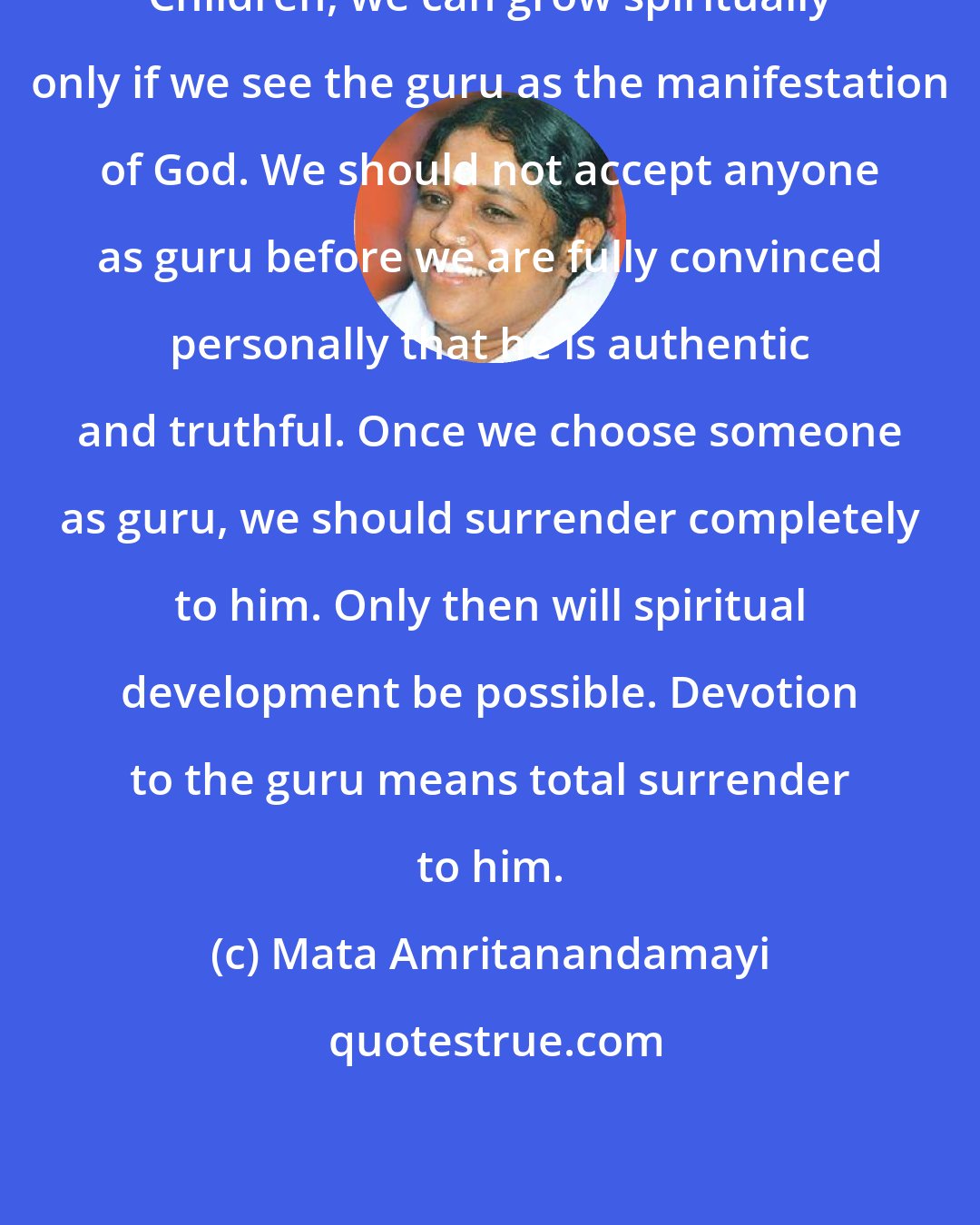 Mata Amritanandamayi: Children, we can grow spiritually only if we see the guru as the manifestation of God. We should not accept anyone as guru before we are fully convinced personally that he is authentic and truthful. Once we choose someone as guru, we should surrender completely to him. Only then will spiritual development be possible. Devotion to the guru means total surrender to him.