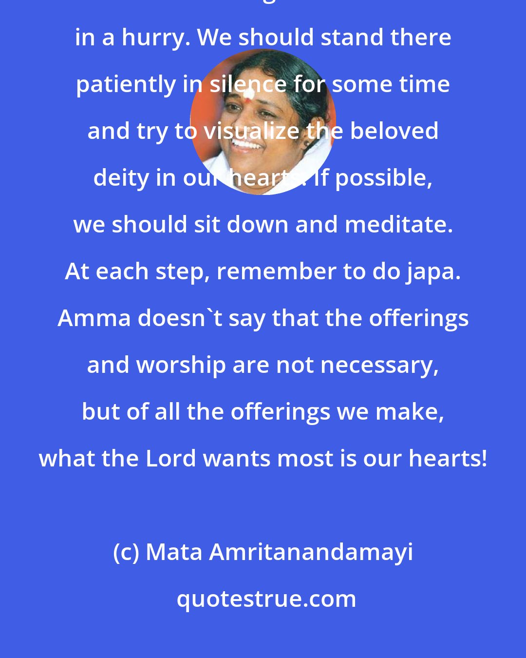 Mata Amritanandamayi: Children, when we go to the temple, do not hurry to have darshan, then make some offering and return home in a hurry. We should stand there patiently in silence for some time and try to visualize the beloved deity in our hearts. If possible, we should sit down and meditate. At each step, remember to do japa. Amma doesn't say that the offerings and worship are not necessary, but of all the offerings we make, what the Lord wants most is our hearts!