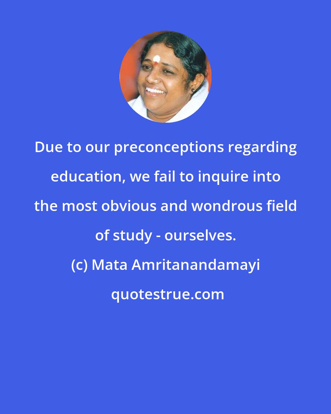 Mata Amritanandamayi: Due to our preconceptions regarding education, we fail to inquire into the most obvious and wondrous field of study - ourselves.