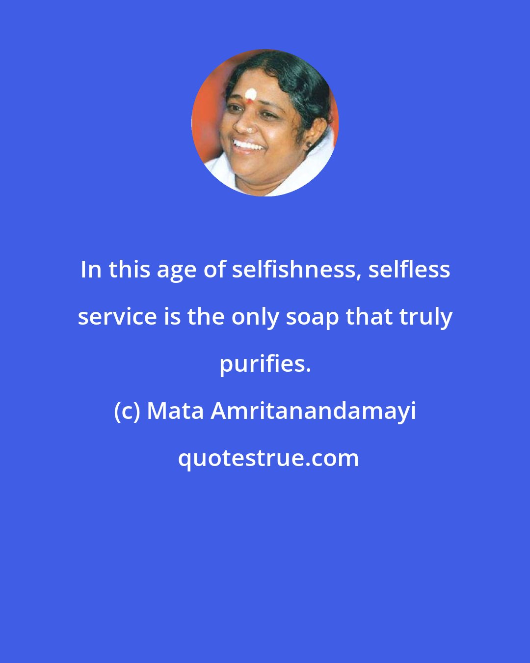 Mata Amritanandamayi: In this age of selfishness, selfless service is the only soap that truly purifies.