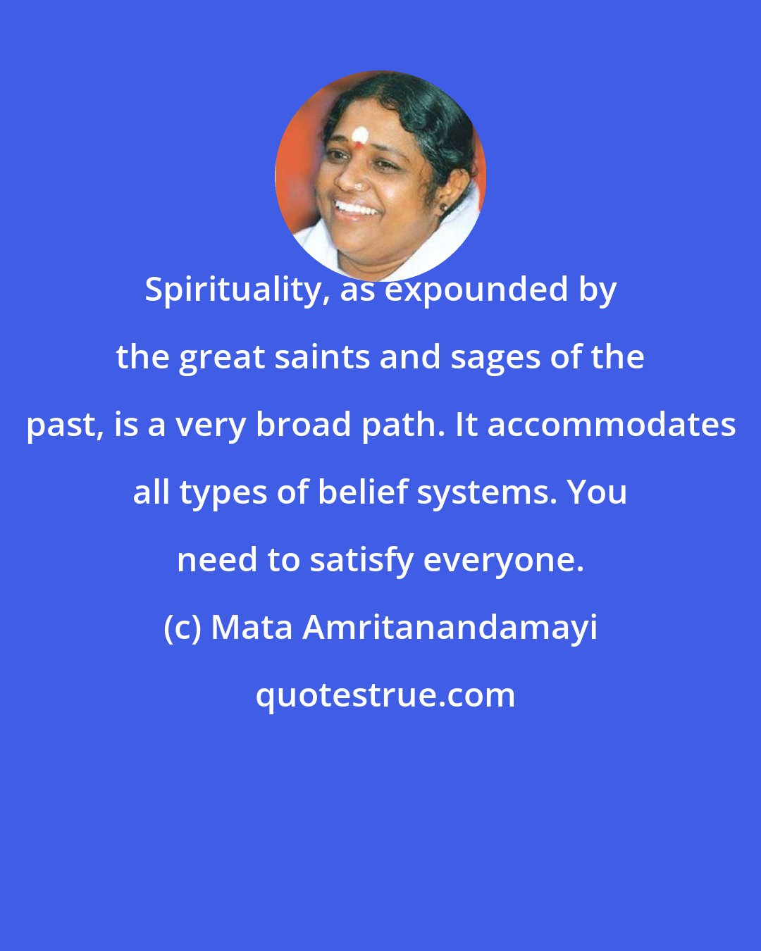 Mata Amritanandamayi: Spirituality, as expounded by the great saints and sages of the past, is a very broad path. It accommodates all types of belief systems. You need to satisfy everyone.