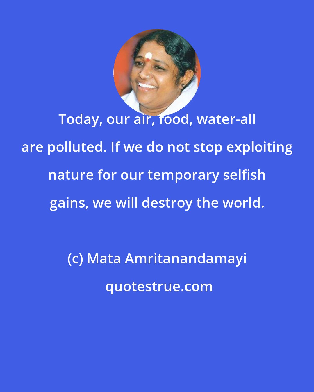 Mata Amritanandamayi: Today, our air, food, water-all are polluted. If we do not stop exploiting nature for our temporary selfish gains, we will destroy the world.