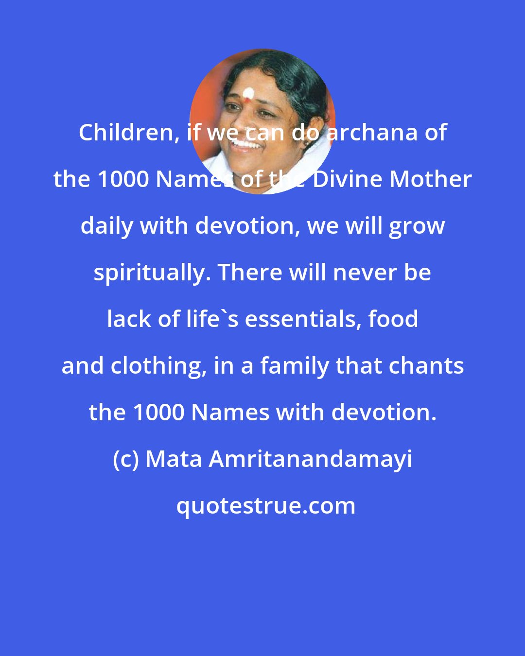 Mata Amritanandamayi: Children, if we can do archana of the 1000 Names of the Divine Mother daily with devotion, we will grow spiritually. There will never be lack of life's essentials, food and clothing, in a family that chants the 1000 Names with devotion.