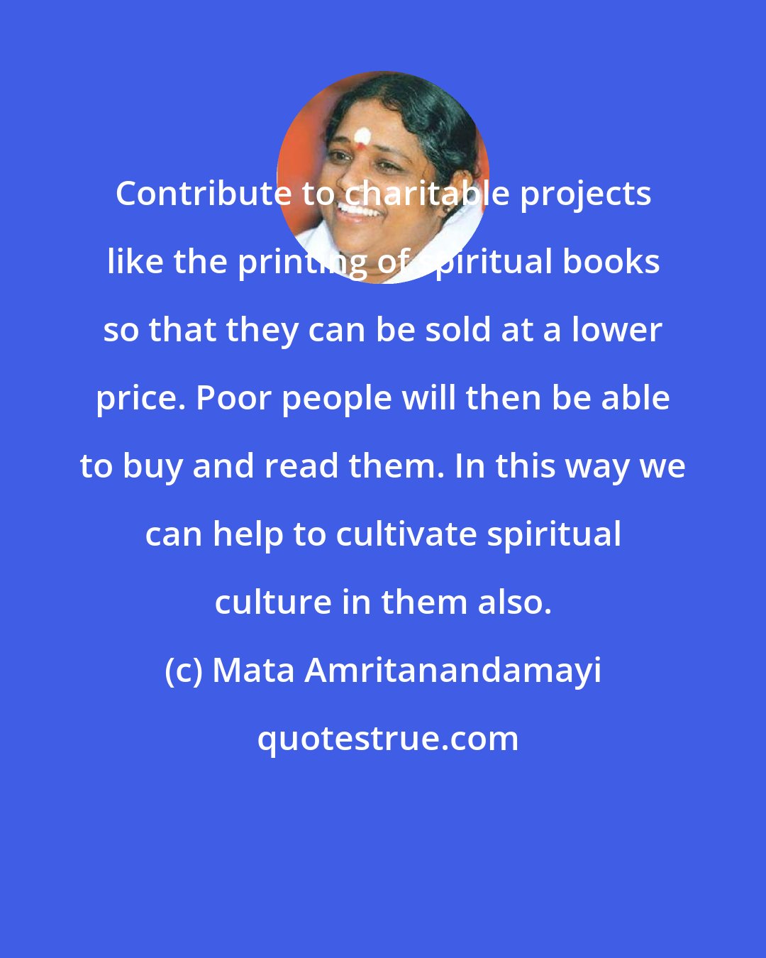 Mata Amritanandamayi: Contribute to charitable projects like the printing of spiritual books so that they can be sold at a lower price. Poor people will then be able to buy and read them. In this way we can help to cultivate spiritual culture in them also.