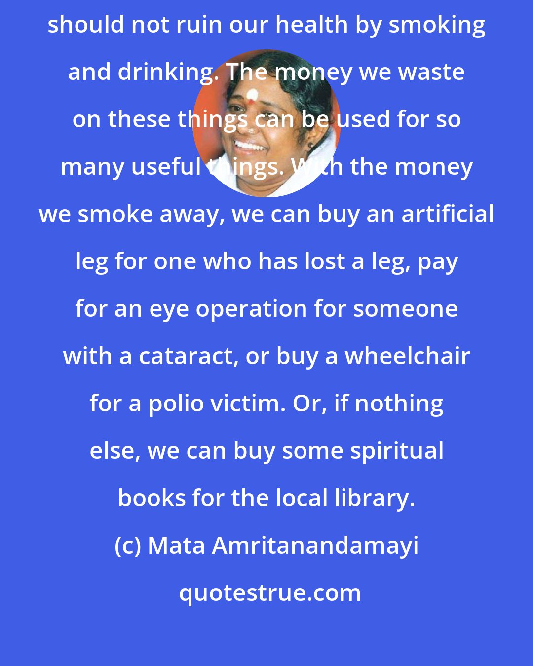 Mata Amritanandamayi: Do not use intoxicants of any sort. We who should be serving the world should not ruin our health by smoking and drinking. The money we waste on these things can be used for so many useful things. With the money we smoke away, we can buy an artificial leg for one who has lost a leg, pay for an eye operation for someone with a cataract, or buy a wheelchair for a polio victim. Or, if nothing else, we can buy some spiritual books for the local library.