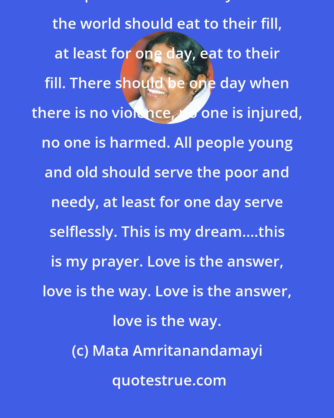 Mata Amritanandamayi: Everyone in the world should sleep without fear at least for one night, sleep without fear. Everyone in the world should eat to their fill, at least for one day, eat to their fill. There should be one day when there is no violence, no one is injured, no one is harmed. All people young and old should serve the poor and needy, at least for one day serve selflessly. This is my dream....this is my prayer. Love is the answer, love is the way. Love is the answer, love is the way.