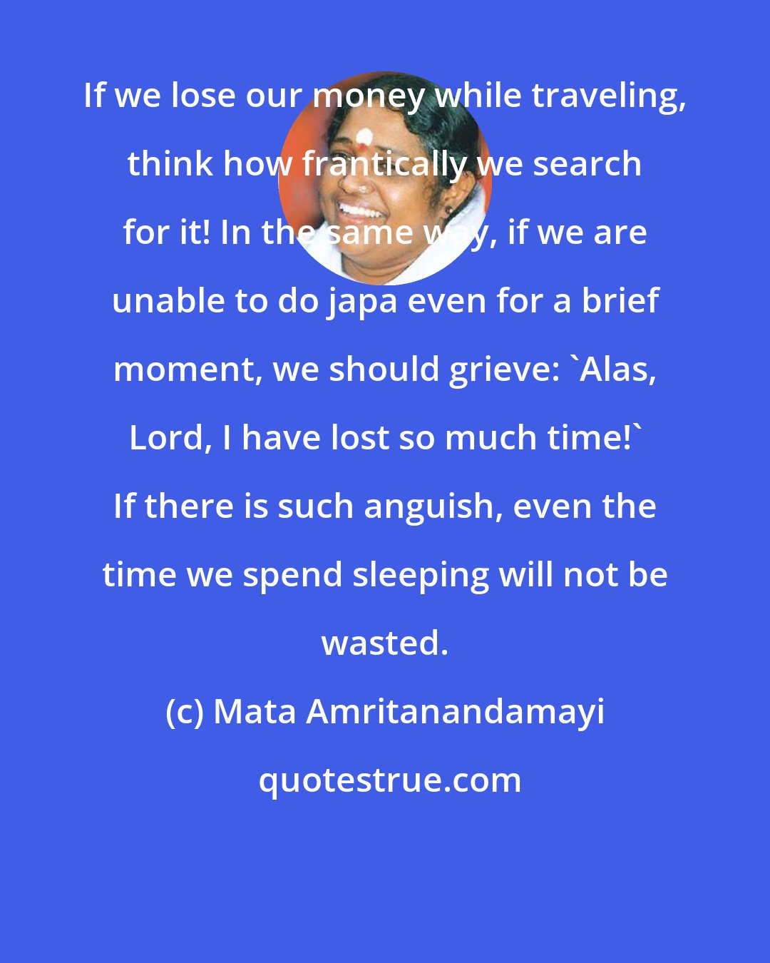 Mata Amritanandamayi: If we lose our money while traveling, think how frantically we search for it! In the same way, if we are unable to do japa even for a brief moment, we should grieve: 'Alas, Lord, I have lost so much time!' If there is such anguish, even the time we spend sleeping will not be wasted.