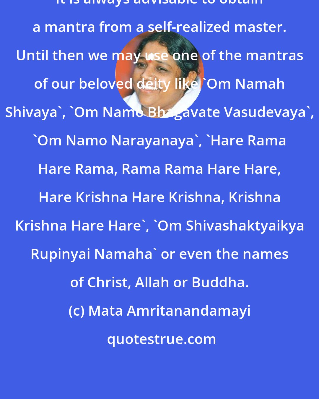 Mata Amritanandamayi: It is always advisable to obtain a mantra from a self-realized master. Until then we may use one of the mantras of our beloved deity like 'Om Namah Shivaya', 'Om Namo Bhagavate Vasudevaya', 'Om Namo Narayanaya', 'Hare Rama Hare Rama, Rama Rama Hare Hare, Hare Krishna Hare Krishna, Krishna Krishna Hare Hare', 'Om Shivashaktyaikya Rupinyai Namaha' or even the names of Christ, Allah or Buddha.