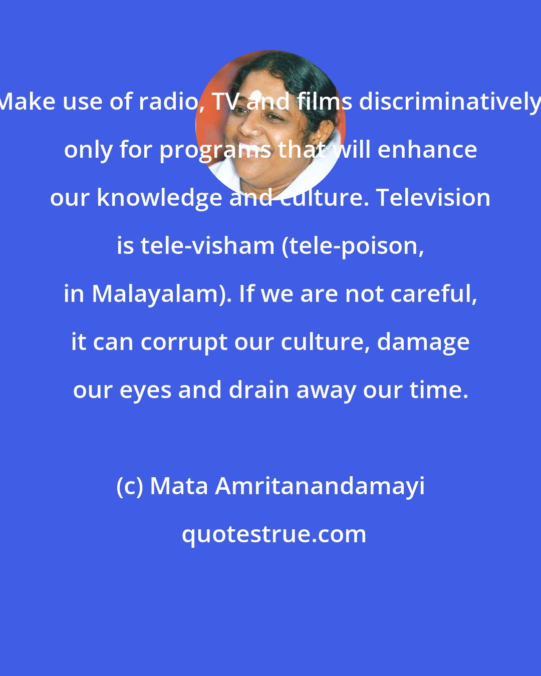 Mata Amritanandamayi: Make use of radio, TV and films discriminatively; only for programs that will enhance our knowledge and culture. Television is tele-visham (tele-poison, in Malayalam). If we are not careful, it can corrupt our culture, damage our eyes and drain away our time.