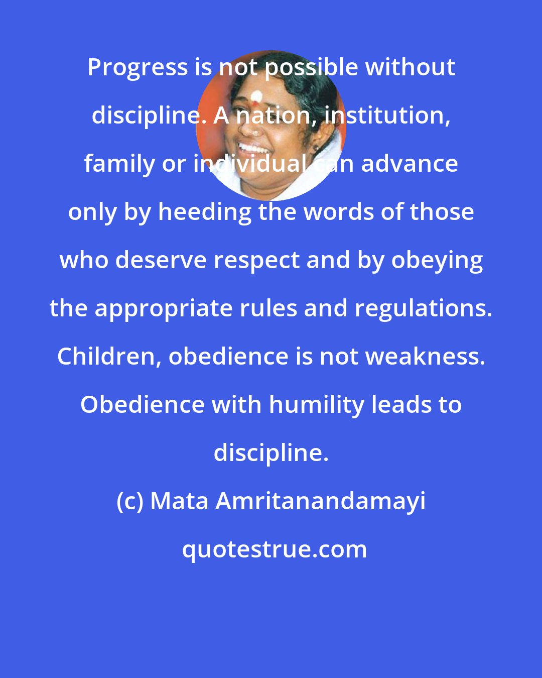 Mata Amritanandamayi: Progress is not possible without discipline. A nation, institution, family or individual can advance only by heeding the words of those who deserve respect and by obeying the appropriate rules and regulations. Children, obedience is not weakness. Obedience with humility leads to discipline.