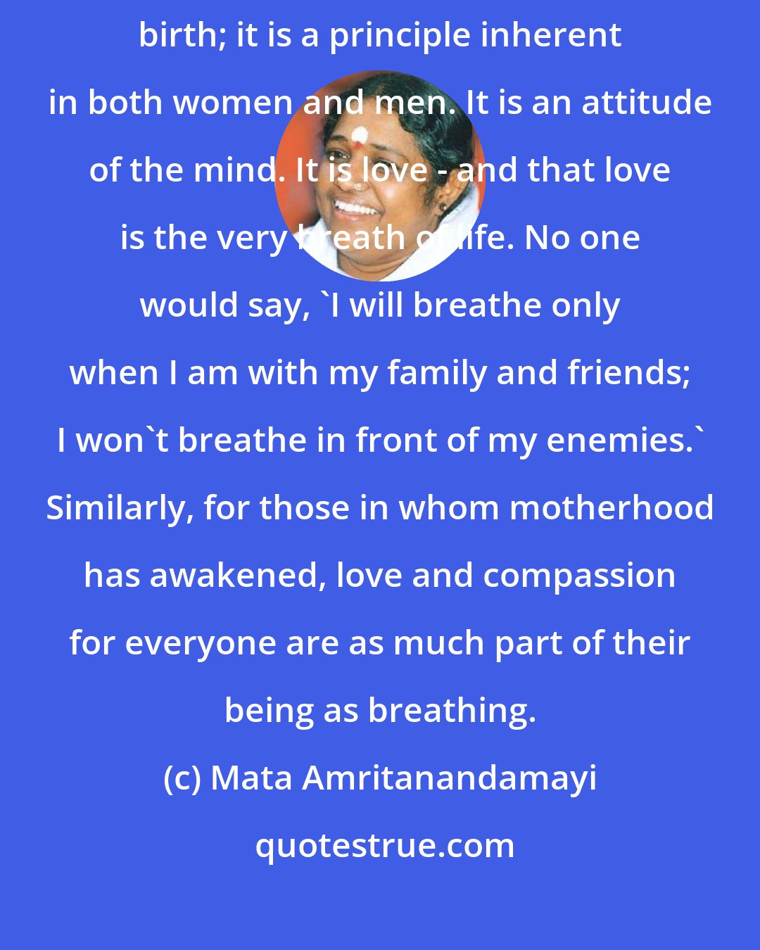 Mata Amritanandamayi: The essence of motherhood is not restricted to women who have given birth; it is a principle inherent in both women and men. It is an attitude of the mind. It is love - and that love is the very breath of life. No one would say, 'I will breathe only when I am with my family and friends; I won't breathe in front of my enemies.' Similarly, for those in whom motherhood has awakened, love and compassion for everyone are as much part of their being as breathing.