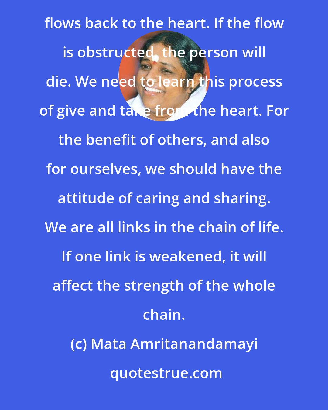 Mata Amritanandamayi: The heart sends blood to every cell of the body, and in this way the cells are nourished. The same blood then flows back to the heart. If the flow is obstructed, the person will die. We need to learn this process of give and take from the heart. For the benefit of others, and also for ourselves, we should have the attitude of caring and sharing. We are all links in the chain of life. If one link is weakened, it will affect the strength of the whole chain.