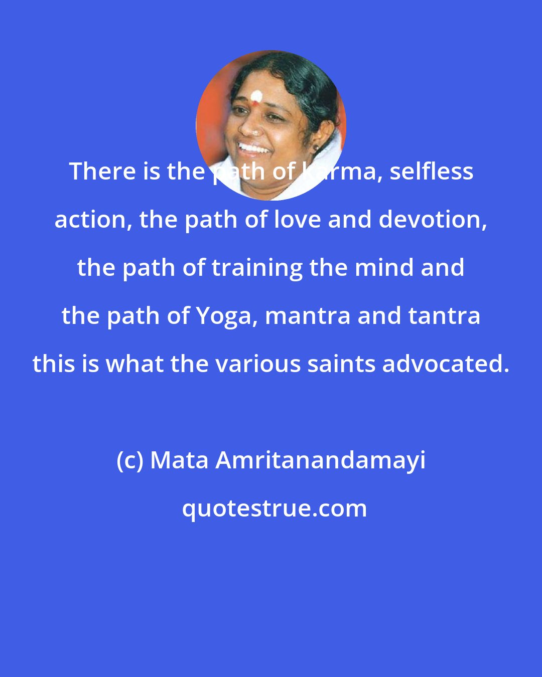 Mata Amritanandamayi: There is the path of karma, selfless action, the path of love and devotion, the path of training the mind and the path of Yoga, mantra and tantra this is what the various saints advocated.