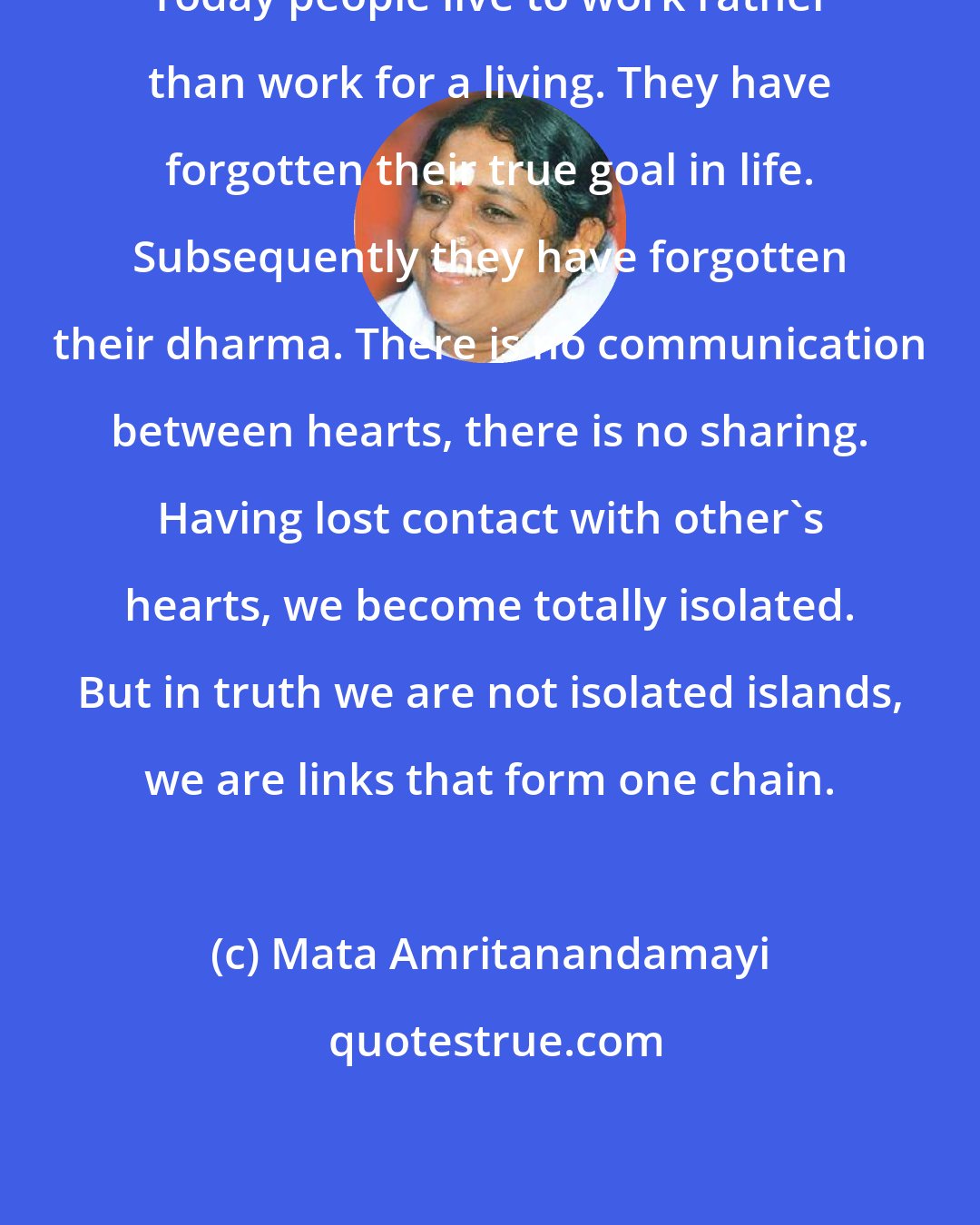 Mata Amritanandamayi: Today people live to work rather than work for a living. They have forgotten their true goal in life. Subsequently they have forgotten their dharma. There is no communication between hearts, there is no sharing. Having lost contact with other's hearts, we become totally isolated. But in truth we are not isolated islands, we are links that form one chain.