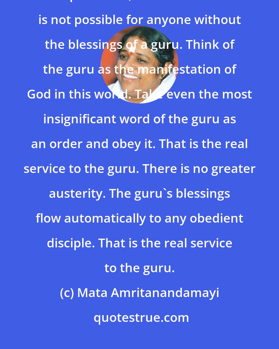 Mata Amritanandamayi: With the exception of very few who have gained higher spiritual tendencies in prior lives, Self-realization is not possible for anyone without the blessings of a guru. Think of the guru as the manifestation of God in this world. Take even the most insignificant word of the guru as an order and obey it. That is the real service to the guru. There is no greater austerity. The guru's blessings flow automatically to any obedient disciple. That is the real service to the guru.