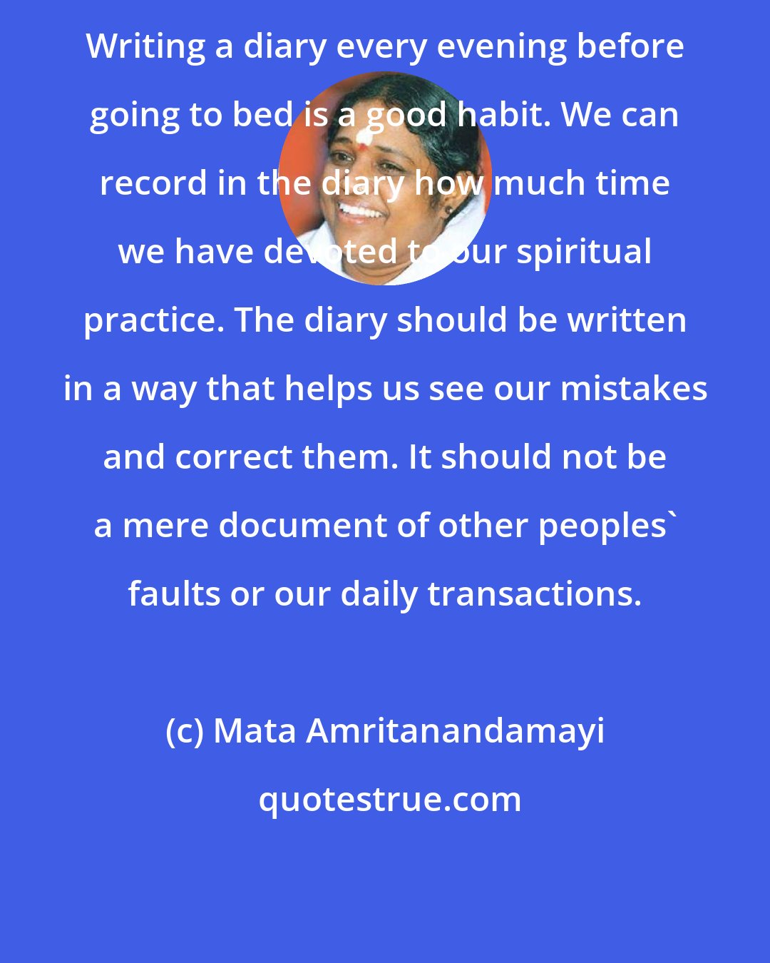 Mata Amritanandamayi: Writing a diary every evening before going to bed is a good habit. We can record in the diary how much time we have devoted to our spiritual practice. The diary should be written in a way that helps us see our mistakes and correct them. It should not be a mere document of other peoples' faults or our daily transactions.