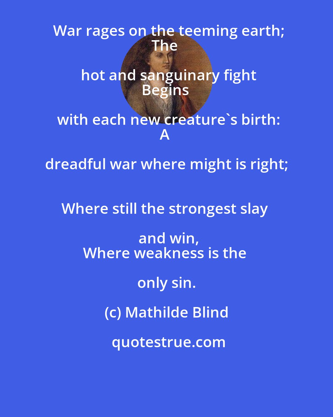 Mathilde Blind: War rages on the teeming earth;
The hot and sanguinary fight
Begins with each new creature's birth:
A dreadful war where might is right; 
Where still the strongest slay and win,
Where weakness is the only sin.
